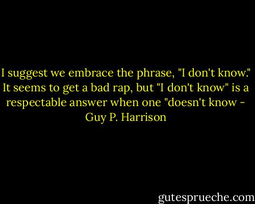 I suggest we embrace the phrase, "I don't know." It seems to get a bad rap, but "I don't know" is a respectable answer when one "doesn't know - Guy P. Harrison