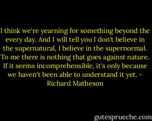 I think we're yearning for something beyond the every day. And I will tell you I don't believe in the supernatural, I believe in the supernormal. To me there is nothing that goes against nature. If it seems incomprehensible, it's only because we haven't been able to understand it yet. - Richard Matheson