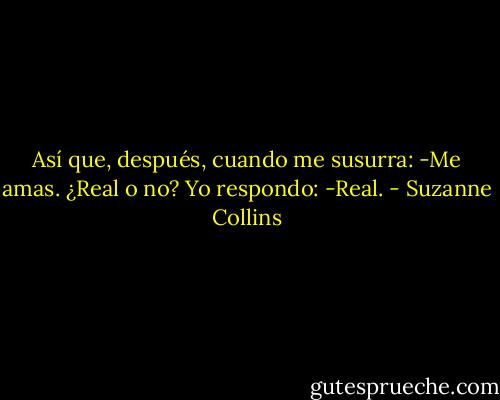 Así que, después, cuando me susurra:<br />-Me amas. ¿Real o no?<br />Yo respondo:<br />-Real. - Suzanne Collins