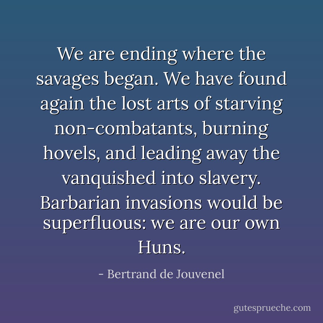 We are ending where the savages began. We have found again the lost arts of starving non-combatants, burning hovels, and leading away the vanquished into slavery. Barbarian invasions would be superfluous: we are our own Huns. - Bertrand de Jouvenel