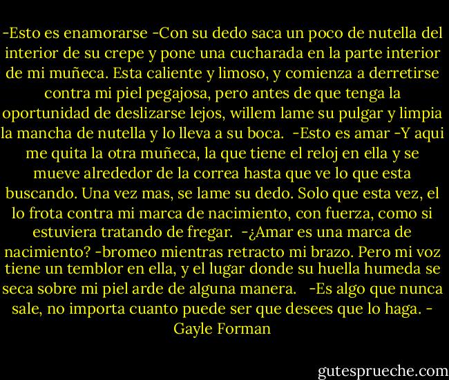 -Esto es enamorarse -Con su dedo saca un poco de nutella del interior de su crepe y pone una cucharada en la parte interior de mi muñeca. Esta caliente y limoso, y comienza a derretirse contra mi piel pegajosa, pero antes de que tenga la oportunidad de deslizarse lejos, willem lame su pulgar y limpia la mancha de nutella y lo lleva a su boca.<br /><br />-Esto es amar -Y aqui me quita la otra muñeca, la que tiene el reloj en ella y se mueve alrededor de la correa hasta que ve lo que esta buscando. Una vez mas, se lame su dedo. Solo que esta vez, el lo frota contra mi marca de nacimiento, con fuerza, como si estuviera tratando de fregar.<br /><br />-¿Amar es una marca de nacimiento? -bromeo mientras retracto mi brazo. Pero mi voz tiene un temblor en ella, y el lugar donde su huella humeda se seca sobre mi piel arde de alguna manera.<br /> <br />-Es algo que nunca sale, no importa cuanto puede ser que desees que lo haga. - Gayle Forman