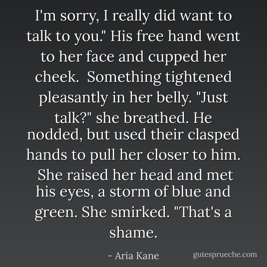 I'm sorry, I really did want to talk to you." His free hand went to her face and cupped her cheek. <br />Something tightened pleasantly in her belly. "Just talk?" she breathed.<br />He nodded, but used their clasped hands to pull her closer to him. <br />She raised her head and met his eyes, a storm of blue and green. She smirked. "That's a shame. - Aria Kane