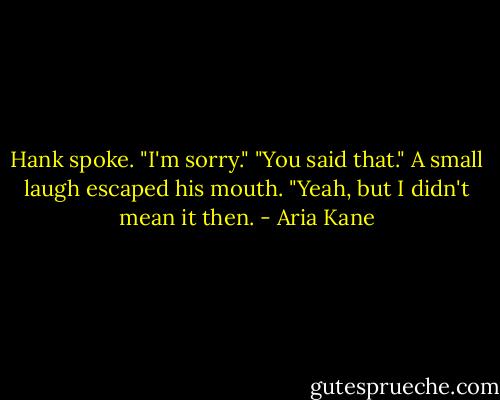 Hank spoke. "I'm sorry."<br />"You said that."<br />A small laugh escaped his mouth. "Yeah, but I didn't mean it then. - Aria Kane