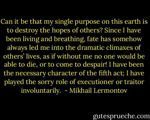 Can it be that my single purpose on this earth is to destroy the hopes of others? Since I have been living and breathing, fate has somehow always led me into the dramatic climaxes of others’ lives, as if without me no one would be able to die, or to come to despair! I have been the necessary character of the fifth act; I have played the sorry role of executioner or traitor involuntarily.  - Mikhail Lermontov