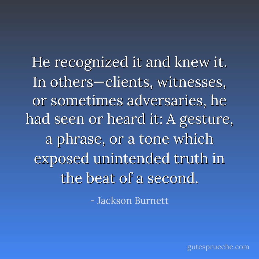 He recognized it and knew it. In others—clients, witnesses, or sometimes adversaries, he had seen or heard it: A gesture, a phrase, or a tone which exposed unintended truth in the beat of a second. - Jackson Burnett