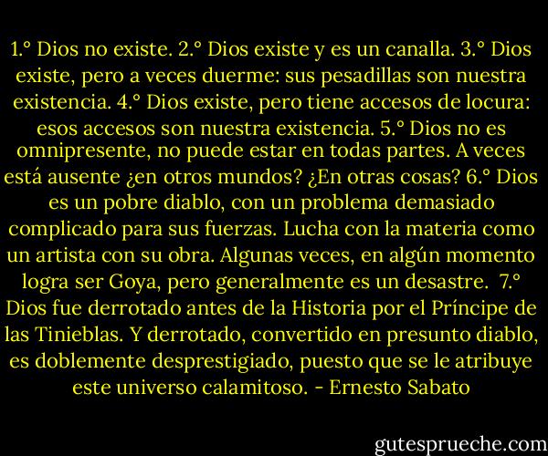 1.° Dios no existe.<br />2.° Dios existe y es un canalla.<br />3.° Dios existe, pero a veces duerme: sus pesadillas son nuestra existencia.<br />4.° Dios existe, pero tiene accesos de locura: esos accesos son nuestra existencia.<br />5.° Dios no es omnipresente, no puede estar en todas partes. A veces está ausente ¿en otros mundos? ¿En otras cosas?<br />6.° Dios es un pobre diablo, con un problema demasiado complicado para sus fuerzas. Lucha con la materia como un artista con su obra. Algunas veces, en algún momento logra ser Goya, pero generalmente es un desastre.<br /><br />7.° Dios fue derrotado antes de la Historia por el Príncipe de las Tinieblas. Y derrotado, convertido en presunto diablo, es doblemente desprestigiado, puesto que se le atribuye este universo calamitoso. - Ernesto Sabato