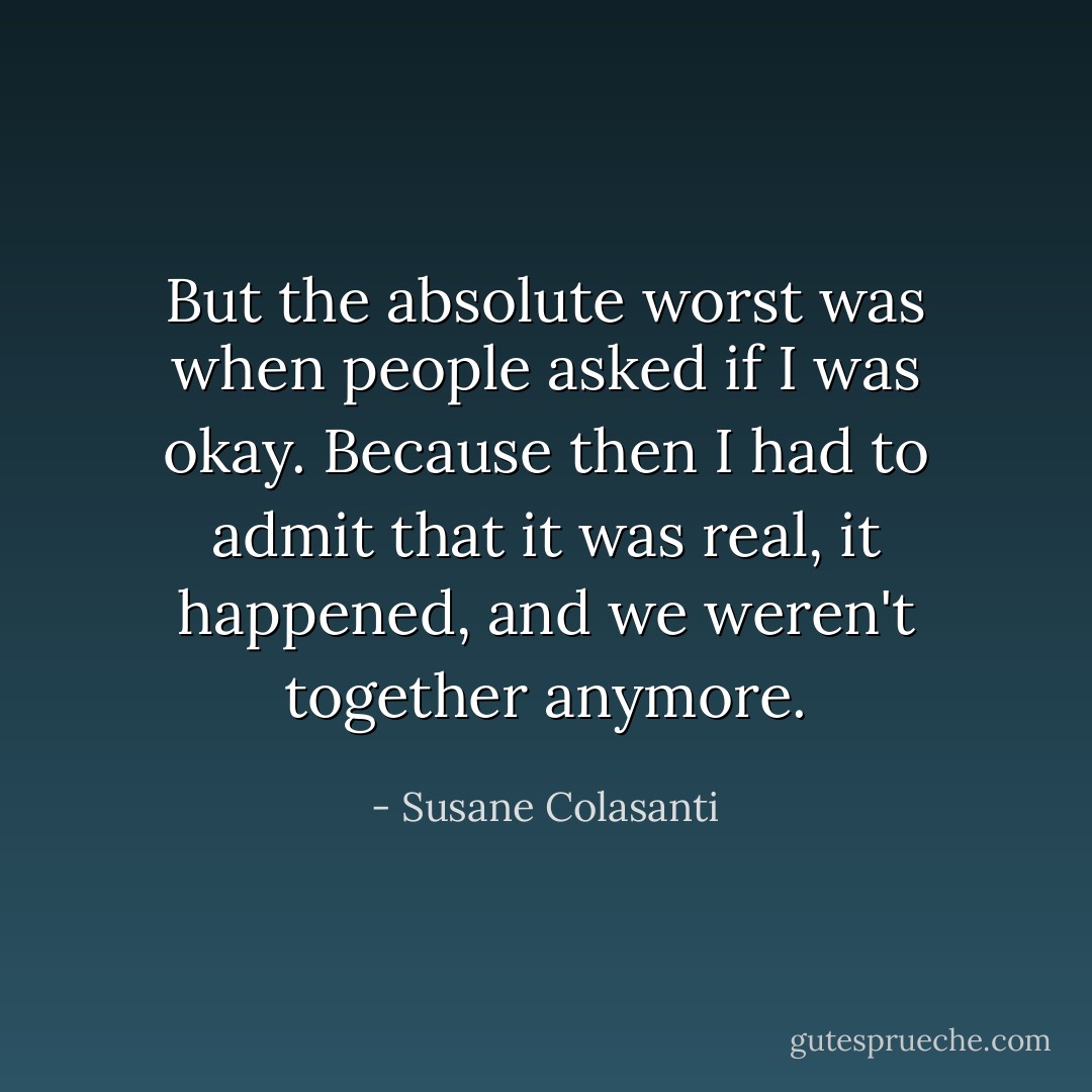 But the absolute worst was when people asked if I was okay. Because then I had to admit that it was real, it happened, and we weren't together anymore. - Susane Colasanti