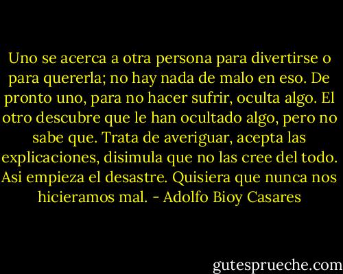 Uno se acerca a otra persona para divertirse o para quererla; no hay nada de malo en eso. De pronto uno, para no hacer sufrir, oculta algo. El otro descubre que le han ocultado algo, pero no sabe que. Trata de averiguar, acepta las explicaciones, disimula que no las cree del todo. Asi empieza el desastre. Quisiera que nunca nos hicieramos mal. - Adolfo Bioy Casares