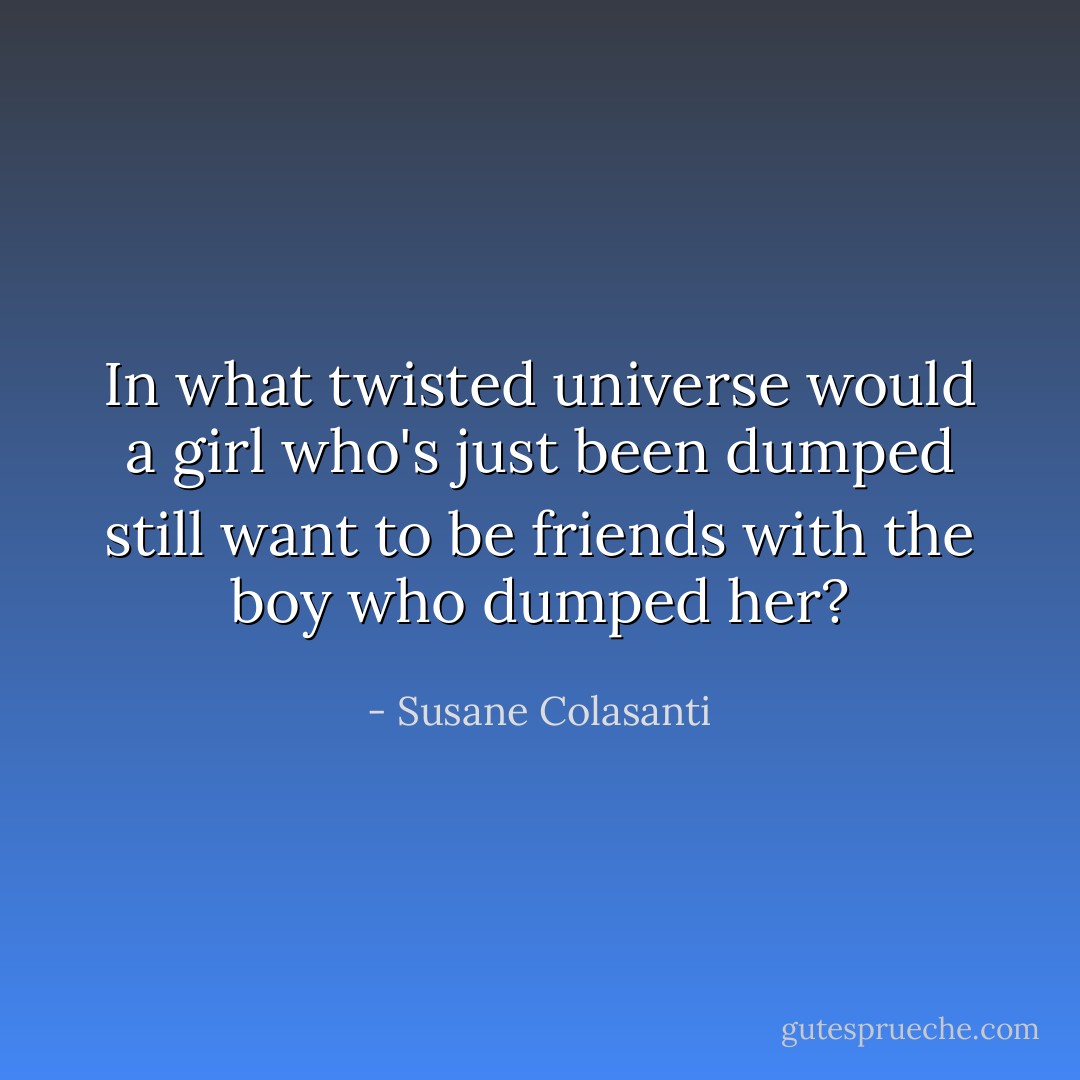 In what twisted universe would a girl who's just been dumped still want to be friends with the boy who dumped her? - Susane Colasanti