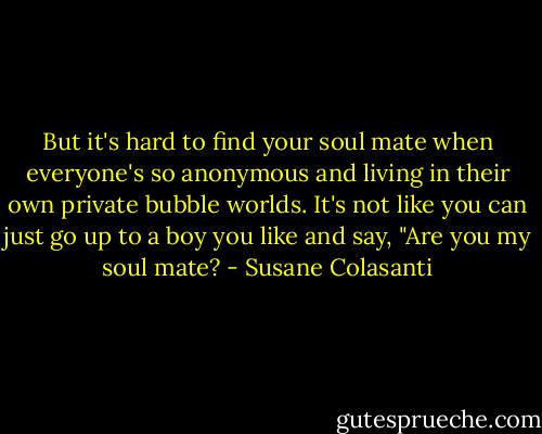 But it's hard to find your soul mate when everyone's so anonymous and living in their own private bubble worlds. It's not like you can just go up to a boy you like and say, "Are you my soul mate? - Susane Colasanti