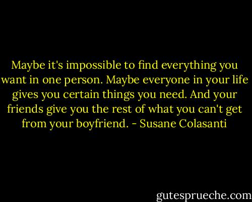 Maybe it's impossible to find everything you want in one person. Maybe everyone in your life gives you certain things you need. And your friends give you the rest of what you can't get from your boyfriend. - Susane Colasanti