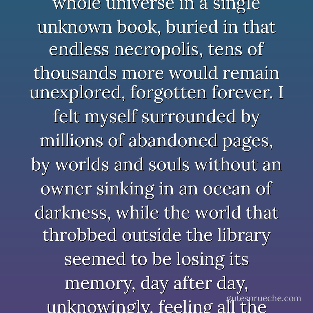 I couldn't help thinking that if I, by pure chance, had found a whole universe in a single unknown book, buried in that endless necropolis, tens of thousands more would remain unexplored, forgotten forever. I felt myself surrounded by millions of abandoned pages, by worlds and souls without an owner sinking in an ocean of darkness, while the world that throbbed outside the library seemed to be losing its memory, day after day, unknowingly, feeling all the wiser the more it forgot. - Carlos Ruiz Zafón