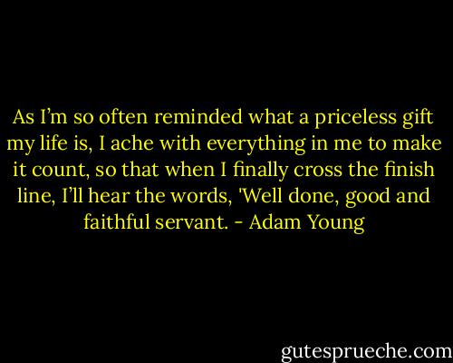 As I’m so often reminded what a priceless gift my life is, I ache with everything in me to make it count, so that when I finally cross the finish line, I’ll hear the words, 'Well done, good and faithful servant. - Adam Young