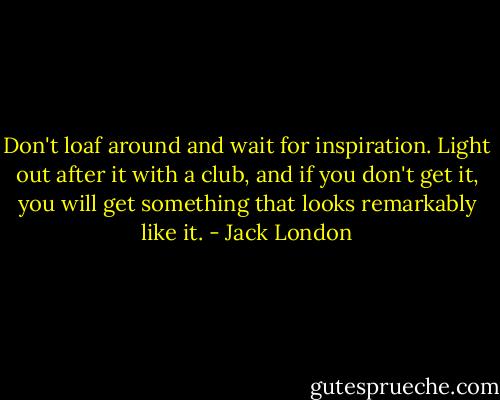 Don't loaf around and wait for inspiration. Light out after it with a club, and if you don't get it, you will get something that looks remarkably like it. - Jack London
