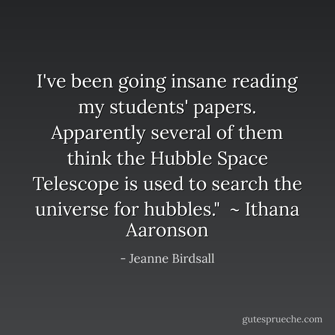 I've been going insane reading my students' papers. Apparently several of them think the Hubble Space Telescope is used to search the universe for hubbles." <br />~ Ithana Aaronson - Jeanne Birdsall