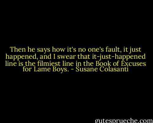 Then he says how it's no one's fault, it just happened, and I swear that it-just-happened line is the filmiest line in the Book of Excuses for Lame Boys. - Susane Colasanti