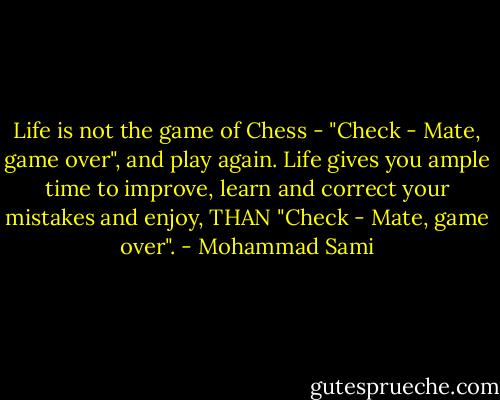 Life is not the game of Chess - "Check - Mate, game over", and play again. Life gives you ample time to improve, learn and correct your mistakes and enjoy, THAN "Check - Mate, game over". - Mohammad Sami