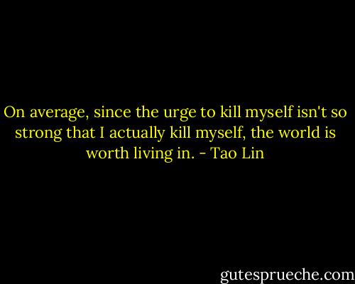 On average, since the urge to kill myself isn't so strong that I actually kill myself, the world is worth living in. - Tao Lin