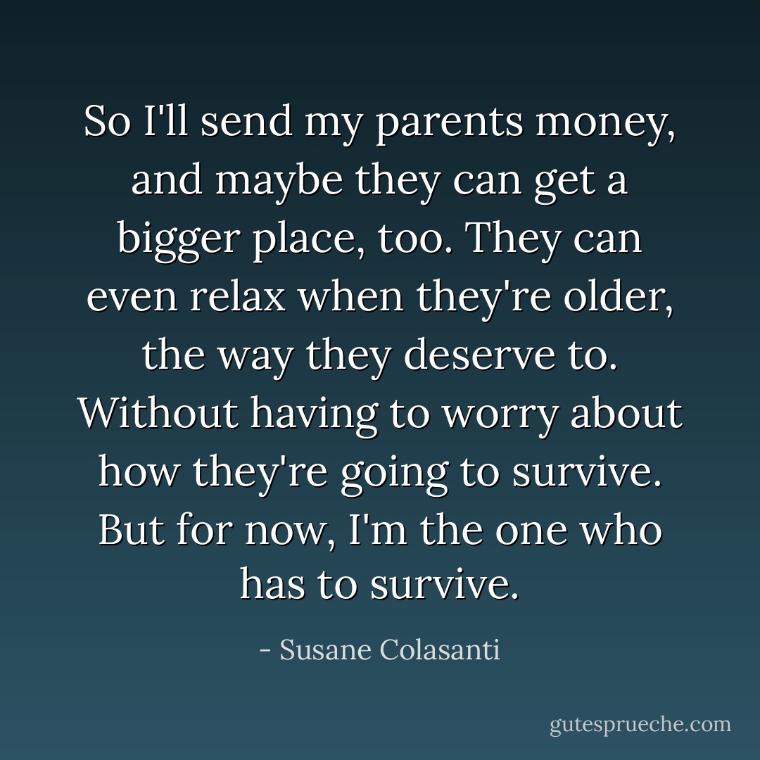 So I'll send my parents money, and maybe they can get a bigger place, too. They can even relax when they're older, the way they deserve to. Without having to worry about how they're going to survive. But for now, I'm the one who has to survive. - Susane Colasanti