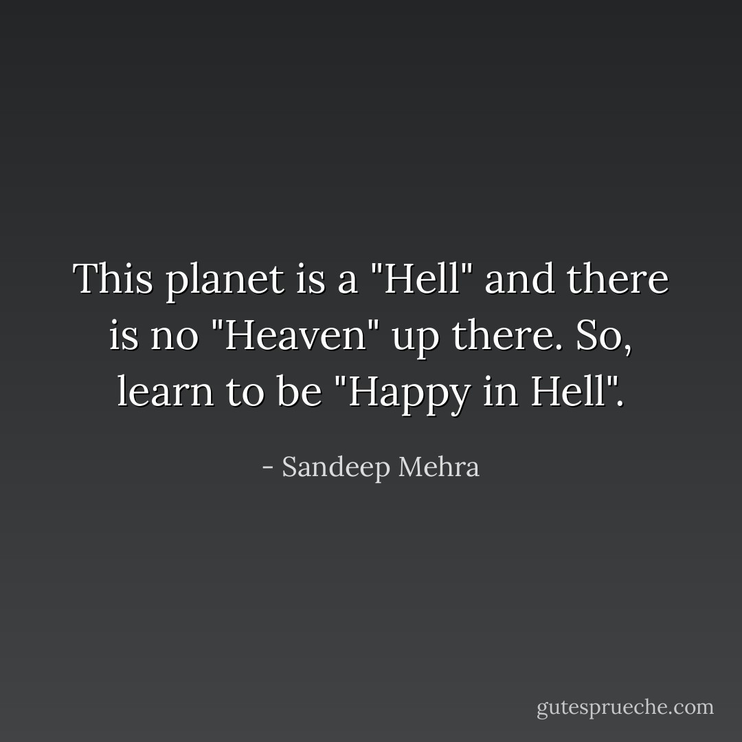 This planet is a "Hell" and there is no "Heaven" up there. So, learn to be "Happy in Hell". - Sandeep Mehra