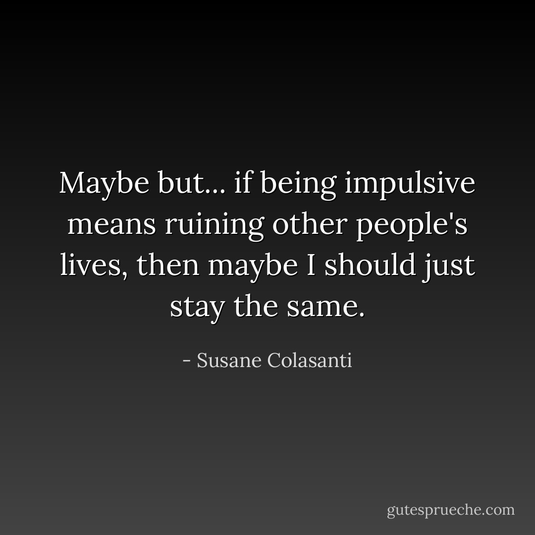 Maybe but... if being impulsive means ruining other people's lives, then maybe I should just stay the same. - Susane Colasanti