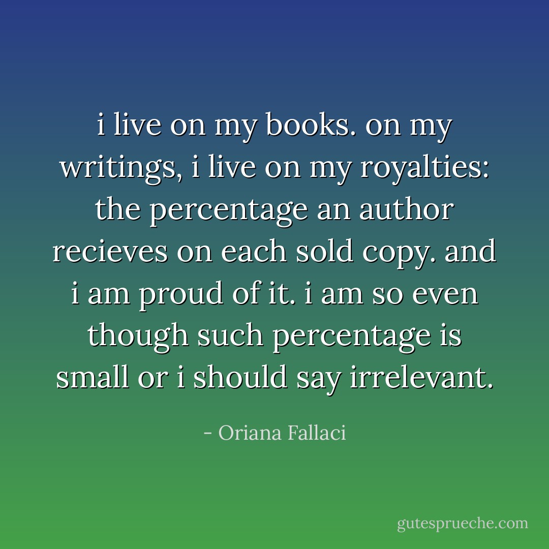 i live on my books. on my writings, i live on my royalties: the percentage an author recieves on each sold copy. and i am proud of it. i am so even though such percentage is small or i should say irrelevant. - Oriana Fallaci
