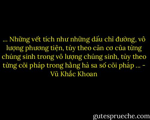 ... Những vết tích như những dấu chỉ đường, vô lượng phương tiện, tùy theo căn cơ của từng chúng sinh trong vô lượng chúng sinh, tùy theo từng cõi pháp trong hằng hà sa số cõi pháp ... - Vũ Khắc Khoan