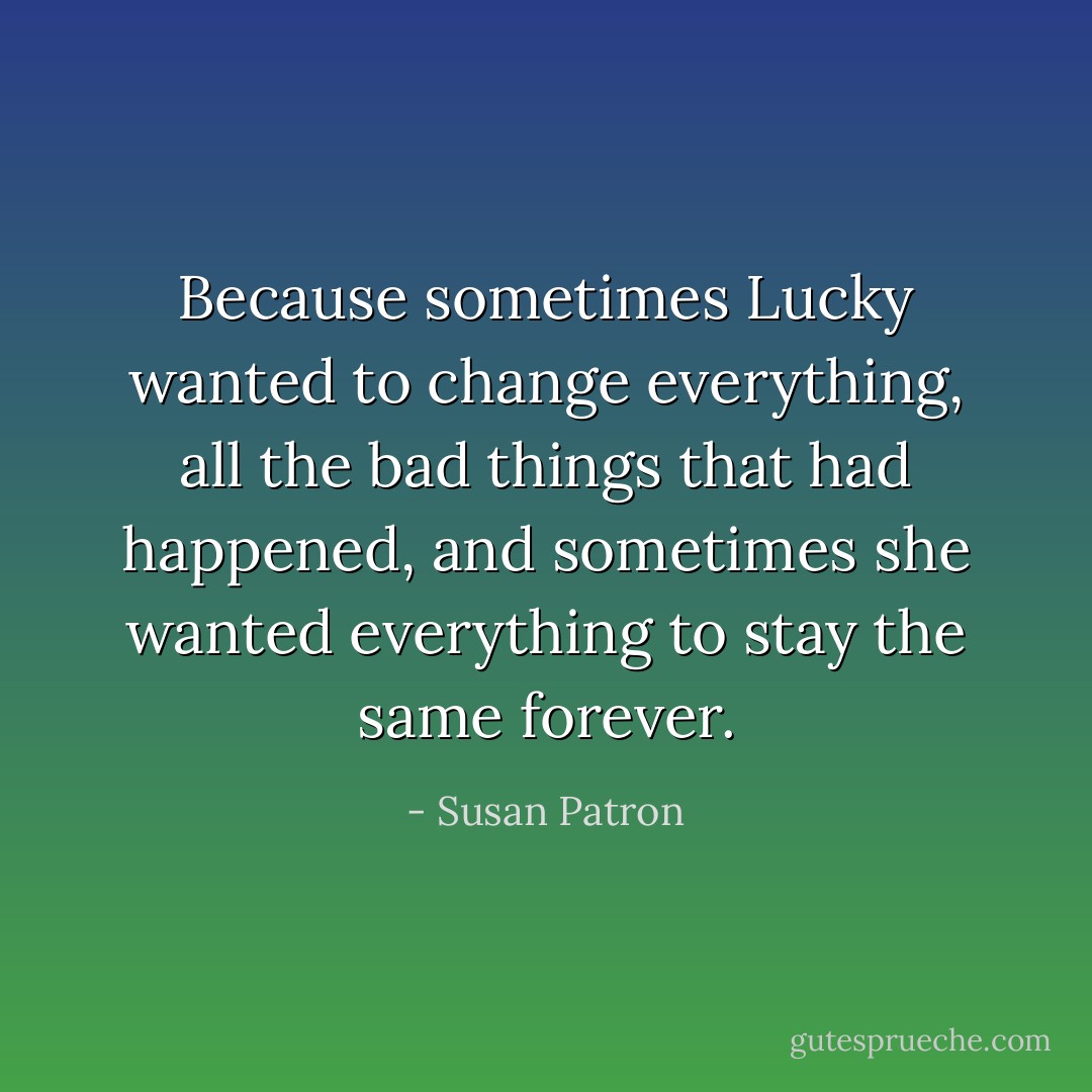 Because sometimes Lucky wanted to change everything, all the bad things that had happened, and sometimes she wanted everything to stay the same forever. - Susan Patron