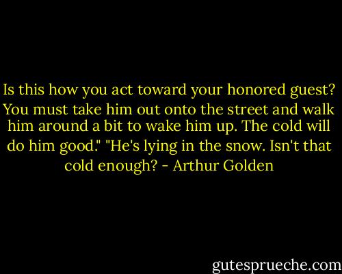 Is this how you act toward your honored guest? You must take him out onto the street and walk him around a bit to wake him up. The cold will do him good."<br />"He's lying in the snow. Isn't that cold enough? - Arthur Golden