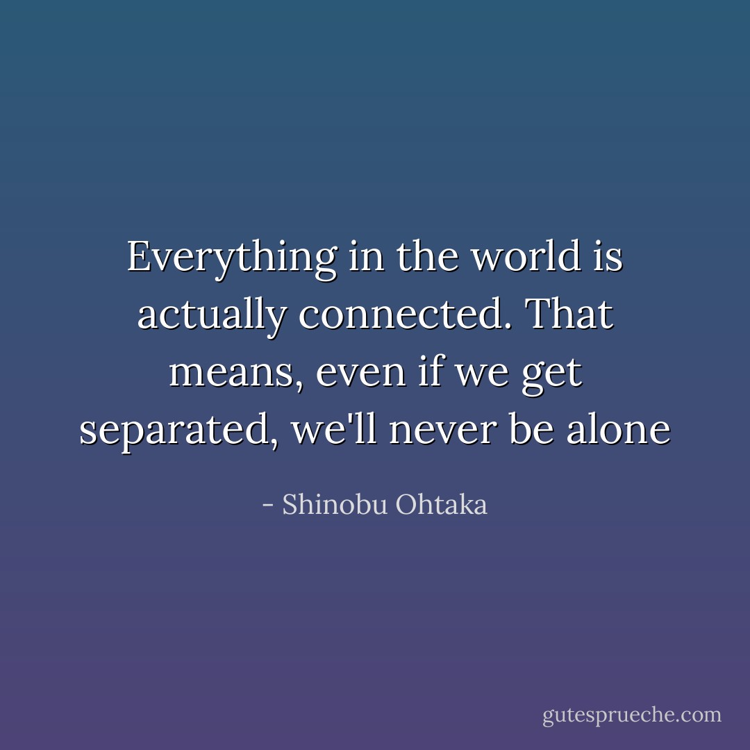Everything in the world is actually connected. That means, even if we get separated, we'll never be alone - Shinobu Ohtaka