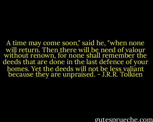 A time may come soon," said he, "when none will return. Then there will be need of valour without renown, for none shall remember the deeds that are done in the last defence of your homes. Yet the deeds will not be less valiant because they are unpraised. - J.R.R. Tolkien