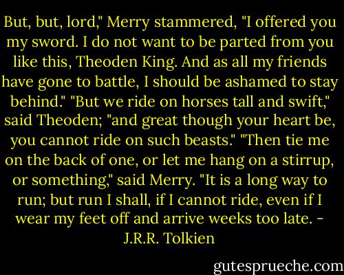 But, but, lord," Merry stammered, "I offered you my sword. I do not want to be parted from you like this, Theoden King. And as all my friends have gone to battle, I should be ashamed to stay behind."<br />"But we ride on horses tall and swift," said Theoden; "and great though your heart be, you cannot ride on such beasts."<br />"Then tie me on the back of one, or let me hang on a stirrup, or something," said Merry. "It is a long way to run; but run I shall, if I cannot ride, even if I wear my feet off and arrive weeks too late. - J.R.R. Tolkien