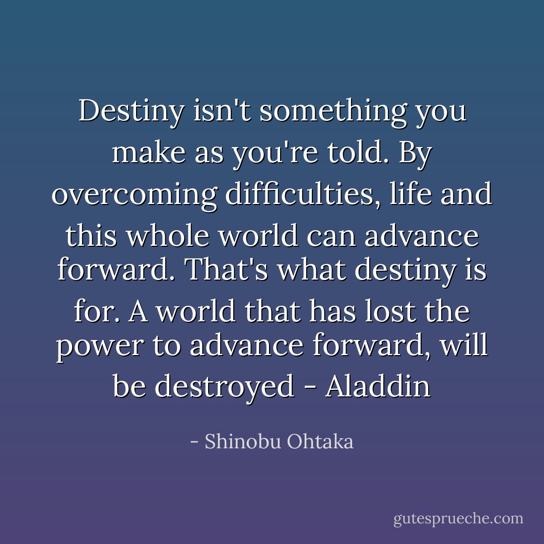 Destiny isn't something you make as you're told. By overcoming difficulties, life and this whole world can advance forward. That's what destiny is for. A world that has lost the power to advance forward, will be destroyed - Aladdin - Shinobu Ohtaka