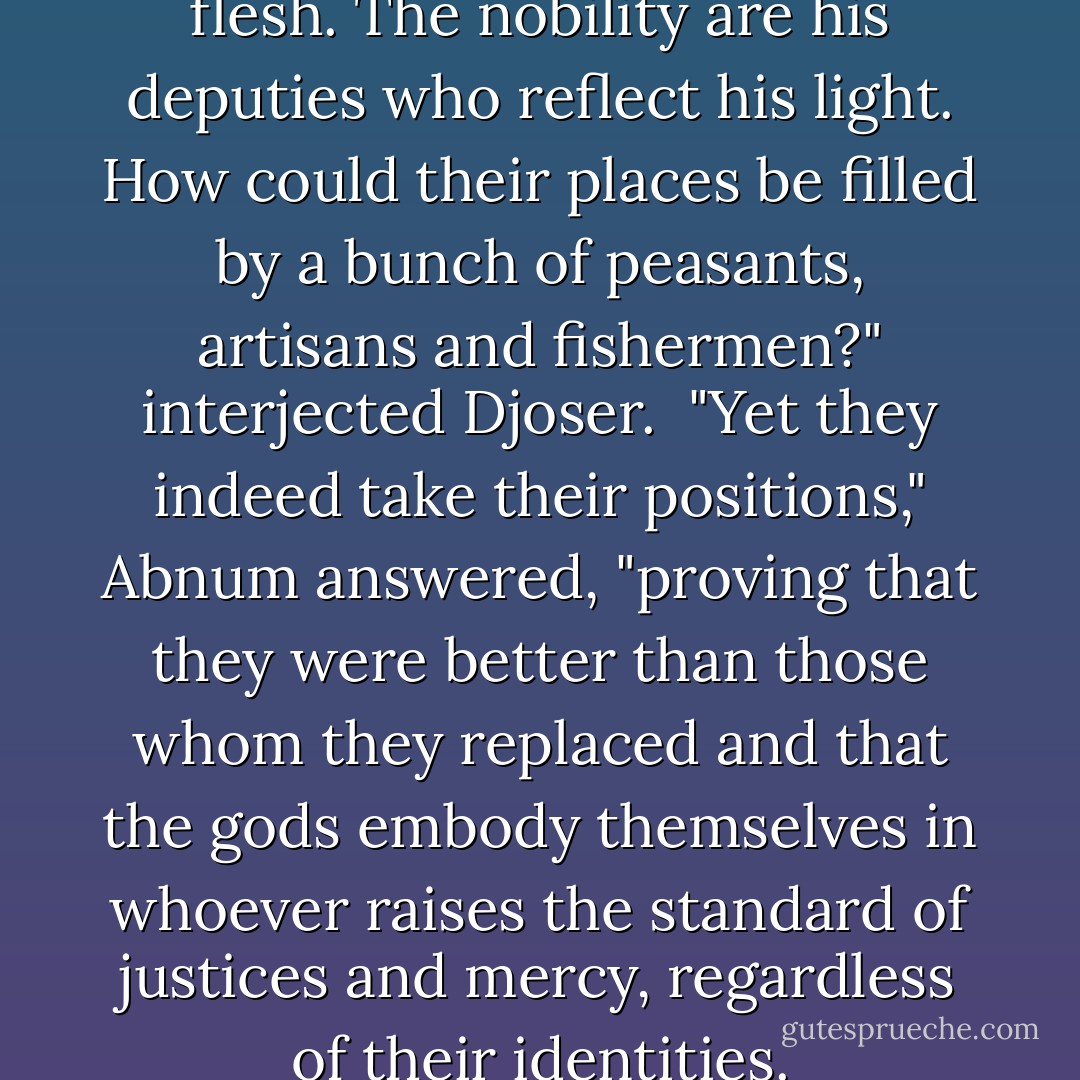Pharaoh is divinity made in flesh. The nobility are his deputies who reflect his light. How could their places be filled by a bunch of peasants, artisans and fishermen?" interjected Djoser.<br /><br />"Yet they indeed take their positions," Abnum answered, "proving that they were better than those whom they replaced and that the gods embody themselves in whoever raises the standard of justices and mercy, regardless of their identities. - Naguib Mahfouz