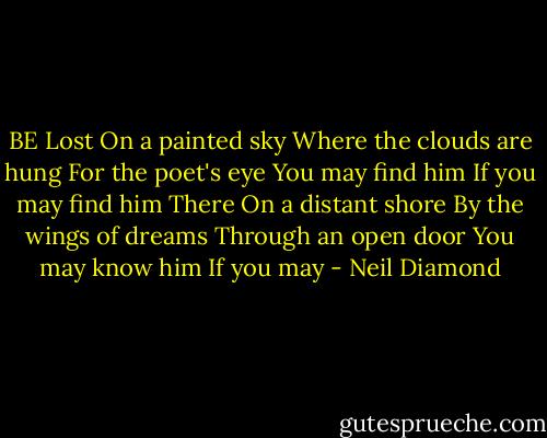 BE<br />Lost<br />On a painted sky<br />Where the clouds are hung<br />For the poet's eye<br />You may find him<br />If you may find him<br />There<br />On a distant shore<br />By the wings of dreams<br />Through an open door<br />You may know him<br />If you may - Neil Diamond