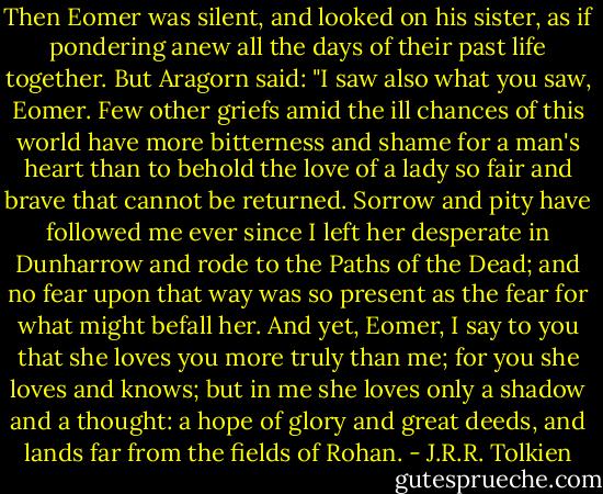 Then Eomer was silent, and looked on his sister, as if pondering anew all the days of their past life together. But Aragorn said: "I saw also what you saw, Eomer. Few other griefs amid the ill chances of this world have more bitterness and shame for a man's heart than to behold the love of a lady so fair and brave that cannot be returned. Sorrow and pity have followed me ever since I left her desperate in Dunharrow and rode to the Paths of the Dead; and no fear upon that way was so present as the fear for what might befall her. And yet, Eomer, I say to you that she loves you more truly than me; for you she loves and knows; but in me she loves only a shadow and a thought: a hope of glory and great deeds, and lands far from the fields of Rohan. - J.R.R. Tolkien