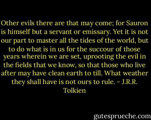 Other evils there are that may come; for Sauron is himself but a servant or emissary. Yet it is not our part to master all the tides of the world, but to do what is in us for the succour of those years wherein we are set, uprooting the evil in the fields that we know, so that those who live after may have clean earth to till. What weather they shall have is not ours to rule. - J.R.R. Tolkien
