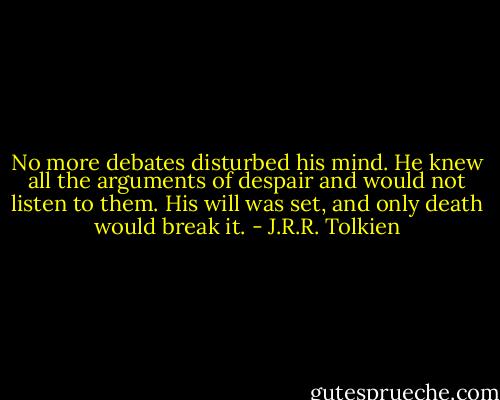 No more debates disturbed his mind. He knew all the arguments of despair and would not listen to them. His will was set, and only death would break it. - J.R.R. Tolkien