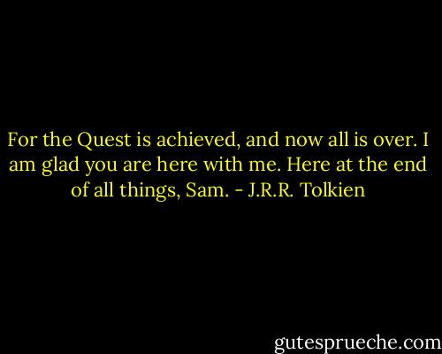 For the Quest is achieved, and now all is over. I am glad you are here with me. Here at the end of all things, Sam. - J.R.R. Tolkien