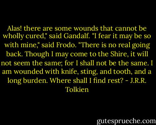 Alas! there are some wounds that cannot be wholly cured," said Gandalf.<br />"I fear it may be so with mine," said Frodo. "There is no real going back. Though I may come to the Shire, it will not seem the same; for I shall not be the same. I am wounded with knife, sting, and tooth, and a long burden. Where shall I find rest? - J.R.R. Tolkien