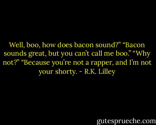 Well, boo, how does bacon sound?”<br />“Bacon sounds great, but you can’t call me boo.”<br />“Why not?”<br />“Because you’re not a rapper, and I’m not your shorty. - R.K. Lilley