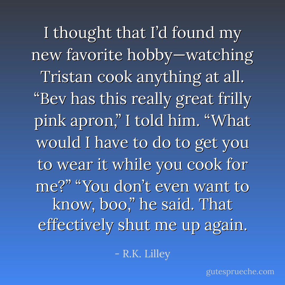 I thought that I’d found my new favorite hobby—watching Tristan cook anything at all.<br />“Bev has this really great frilly pink apron,” I told him. “What would I have to do to get you to wear<br />it while you cook for me?”<br />“You don’t even want to know, boo,” he said.<br />That effectively shut me up again. - R.K. Lilley