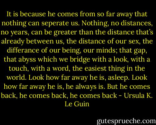 It is because he comes from so far away that nothing can seperate us. Nothing, no distances, no years, can be greater than the distance that’s already between us, the distance of our sex, the differance of our being, our minds; that gap, that abyss which we bridge with a look, with a touch, with a word, the easiest thing in the world. Look how far away he is, asleep. Look how far away he is, he always is. But he comes back, he comes back, he comes back - Ursula K. Le Guin