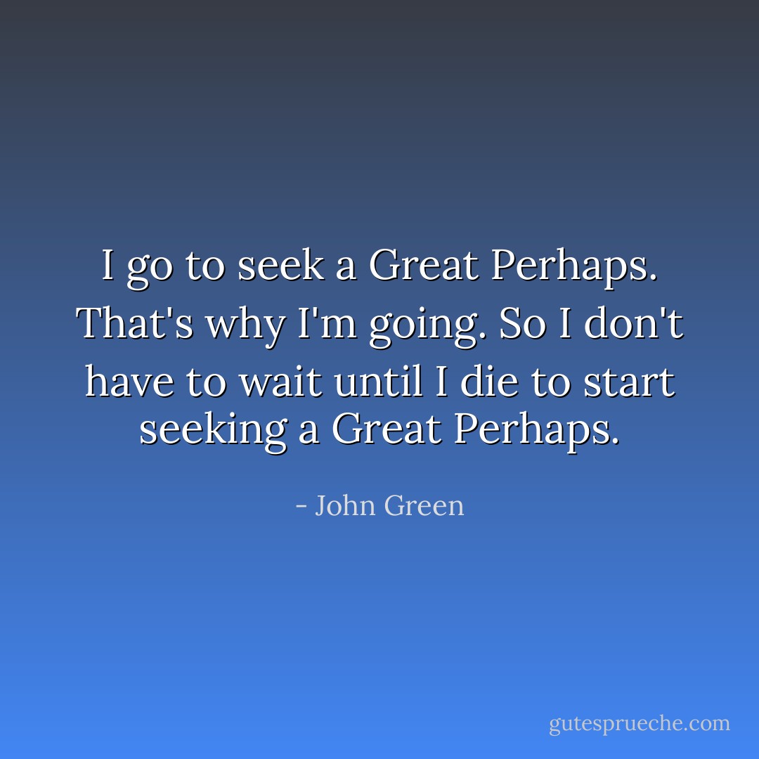 I go to seek a Great Perhaps. That's why I'm going. So I don't have to wait until I die to start seeking a Great Perhaps. - John Green