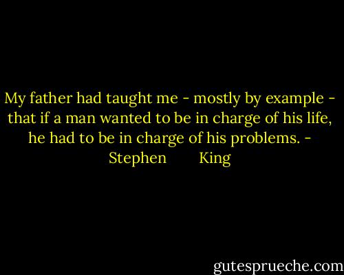 My father had taught me - mostly by example - that if a man wanted to be in charge of his life, he had to be in charge of his problems. - Stephen        King
