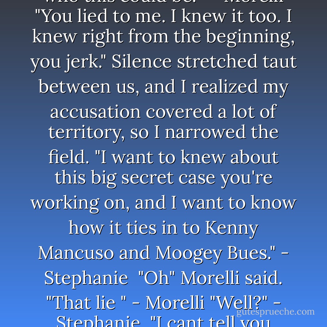 Creep" I said, cutting to the heart of the matter. - Stephanie <br />"Gosh, I wonder who this could be."<br /> - Morelli<br />"You lied to me. I knew it too. I knew right from the beginning, you jerk."<br />Silence stretched taut between us, and I realized my accusation covered a lot of territory, so I narrowed the field.<br />"I want to knew about this big secret case you're working on, and I want to know how it ties in to Kenny Mancuso and Moogey Bues." - Stephanie <br />"Oh" Morelli said. "That lie " - Morelli<br />"Well?" - Stephanie <br />"I cant tell you anything about that lie" - Morelli<br /><br />-Two For The Dough - Janet Evanovich