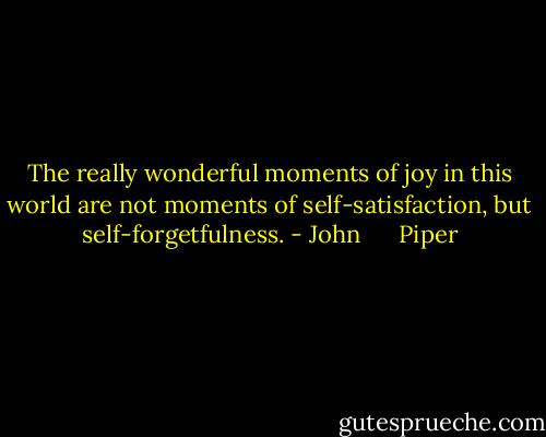 The really wonderful moments of joy in this world are not moments of self-satisfaction, but self-forgetfulness. - John      Piper