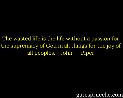 The wasted life is the life without a passion for the supremacy of God in all things for the joy of all peoples. - John      Piper