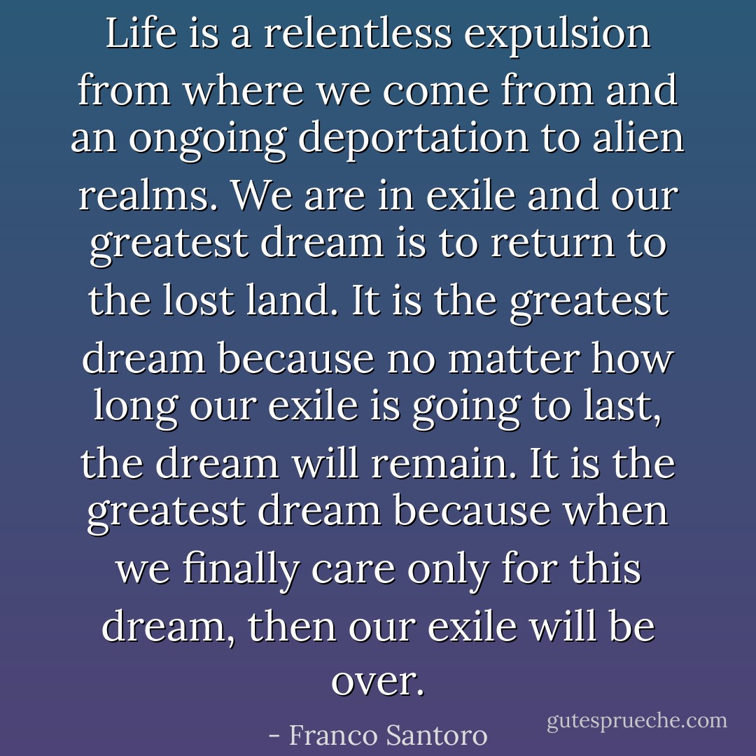Life is a relentless expulsion from where we come from and an ongoing deportation to alien realms. We are in exile and our greatest dream is to return to the lost land. It is the greatest dream because no matter how long our exile is going to last, the dream will remain. It is the greatest dream because when we finally care only for this dream, then our exile will be over. - Franco Santoro