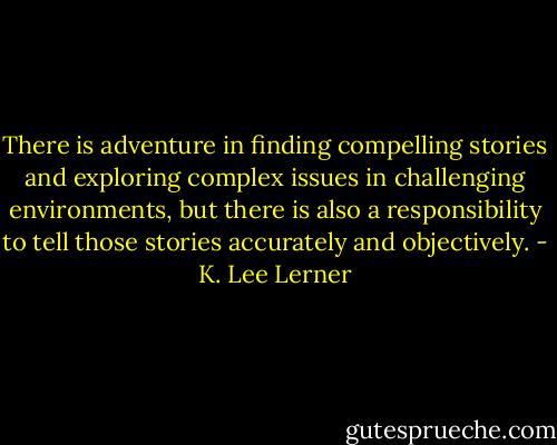 There is adventure in finding compelling stories and exploring complex issues in challenging environments, but there is also a responsibility to tell those stories accurately and objectively. - K. Lee Lerner